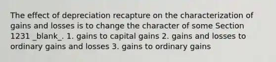 The effect of depreciation recapture on the characterization of gains and losses is to change the character of some Section 1231 _blank​_. 1. gains to capital gains 2. gains and losses to ordinary gains and losses 3. gains to ordinary gains