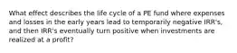 What effect describes the life cycle of a PE fund where expenses and losses in the early years lead to temporarily negative IRR's, and then IRR's eventually turn positive when investments are realized at a profit?