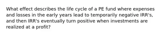 What effect describes the life cycle of a PE fund where expenses and losses in the early years lead to temporarily negative IRR's, and then IRR's eventually turn positive when investments are realized at a profit?