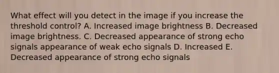 What effect will you detect in the image if you increase the threshold control? A. Increased image brightness B. Decreased image brightness. C. Decreased appearance of strong echo signals appearance of weak echo signals D. Increased E. Decreased appearance of strong echo signals