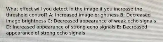 What effect will you detect in the image if you increase the threshold control? A: Increased image brightness B: Decreased image brightness C: Decreased appearance of weak echo signals D: Increased appearance of strong echo signals E: Decreased appearance of strong echo signals