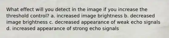 What effect will you detect in the image if you increase the threshold control? a. increased image brightness b. decreased image brightness c. decreased appearance of weak echo signals d. increased appearance of strong echo signals