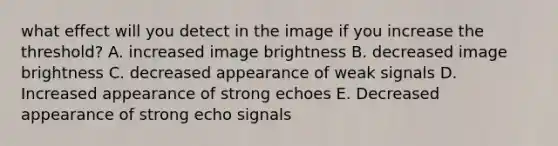 what effect will you detect in the image if you increase the threshold? A. increased image brightness B. decreased image brightness C. decreased appearance of weak signals D. Increased appearance of strong echoes E. Decreased appearance of strong echo signals