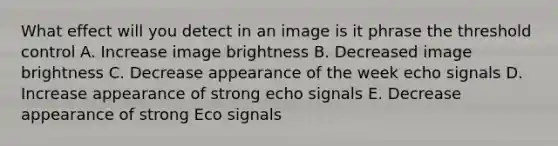 What effect will you detect in an image is it phrase the threshold control A. Increase image brightness B. Decreased image brightness C. Decrease appearance of the week echo signals D. Increase appearance of strong echo signals E. Decrease appearance of strong Eco signals