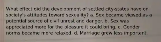 What effect did the development of settled city-states have on society's attitudes toward sexuality? a. Sex became viewed as a potential source of civil unrest and danger. b. Sex was appreciated more for the pleasure it could bring. c. Gender norms became more relaxed. d. Marriage grew less important.