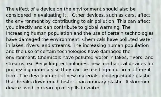 The effect of a device on the environment should also be considered in evaluating it. . Other devices, such as cars, affect the environment by contributing to air pollution. This can affect you directly and can contribute to global warming. The increasing human population and the use of certain technologies have damaged the environment. Chemicals have polluted water in lakes, rivers, and streams. The increasing human population and the use of certain technologies have damaged the environment. Chemicals have polluted water in lakes, rivers, and streams. ex. Recycling technologies- new mechanical devices for processing materials so they can be used again or in a different form. The development of new materials- biodegradable plastic that breaks down much faster than ordinary plastic. A skimmer device used to clean up oil spills in water.