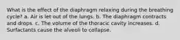 What is the effect of the diaphragm relaxing during the breathing cycle? a. Air is let out of the lungs. b. The diaphragm contracts and drops. c. The volume of the thoracic cavity increases. d. Surfactants cause the alveoli to collapse.