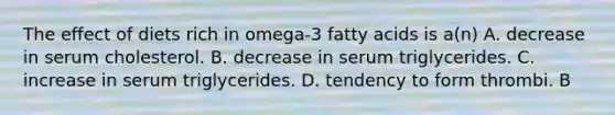 The effect of diets rich in omega-3 fatty acids is a(n) A. decrease in serum cholesterol. B. decrease in serum triglycerides. C. increase in serum triglycerides. D. tendency to form thrombi. B