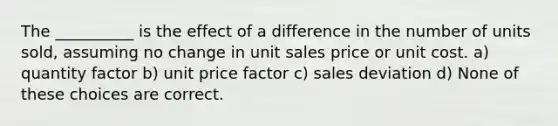 The __________ is the effect of a difference in the number of units sold, assuming no change in unit sales price or unit cost. a) quantity factor b) unit price factor c) sales deviation d) None of these choices are correct.