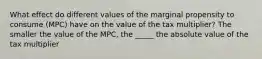 What effect do different values of the marginal propensity to consume (MPC) have on the value of the tax multiplier? The smaller the value of the MPC, the _____ the absolute value of the tax multiplier