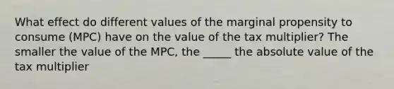 What effect do different values of the marginal propensity to consume (MPC) have on the value of the tax multiplier? The smaller the value of the MPC, the _____ the absolute value of the tax multiplier