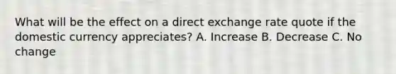 What will be the effect on a direct <a href='https://www.questionai.com/knowledge/k77cG4hXWk-exchange-rate' class='anchor-knowledge'>exchange rate</a> quote if the domestic currency appreciates? A. Increase B. Decrease C. No change