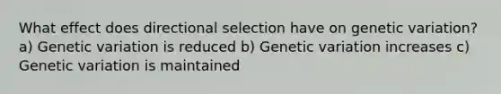 What effect does directional selection have on genetic variation? a) Genetic variation is reduced b) Genetic variation increases c) Genetic variation is maintained