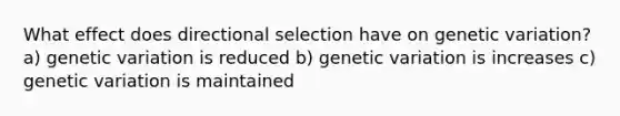 What effect does directional selection have on genetic variation? a) genetic variation is reduced b) genetic variation is increases c) genetic variation is maintained