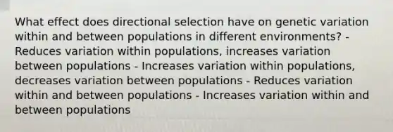 What effect does directional selection have on genetic variation within and between populations in different environments? - Reduces variation within populations, increases variation between populations - Increases variation within populations, decreases variation between populations - Reduces variation within and between populations - Increases variation within and between populations