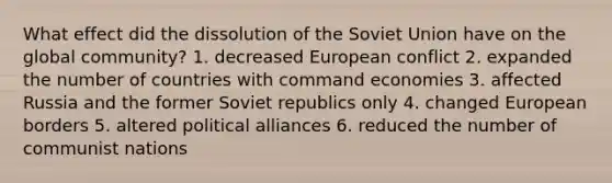 What effect did the dissolution of the Soviet Union have on the global community? 1. decreased European conflict 2. expanded the number of countries with command economies 3. affected Russia and the former Soviet republics only 4. changed European borders 5. altered political alliances 6. reduced the number of communist nations