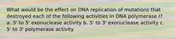 What would be the effect on DNA replication of mutations that destroyed each of the following activities in DNA polymerase I? a. 3' to 5' exonuclease activity b. 5' to 3' exonuclease activity c. 5' to 3' polymerase activity