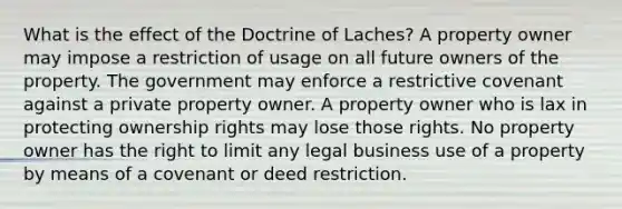 What is the effect of the Doctrine of Laches? A property owner may impose a restriction of usage on all future owners of the property. The government may enforce a restrictive covenant against a private property owner. A property owner who is lax in protecting ownership rights may lose those rights. No property owner has the right to limit any legal business use of a property by means of a covenant or deed restriction.