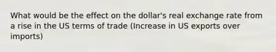 What would be the effect on the dollar's real exchange rate from a rise in the US terms of trade (Increase in US exports over imports)