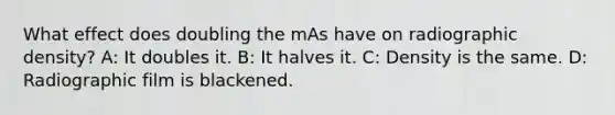 What effect does doubling the mAs have on radiographic density? A: It doubles it. B: It halves it. C: Density is the same. D: Radiographic film is blackened.