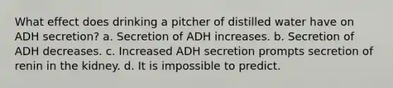 What effect does drinking a pitcher of distilled water have on ADH secretion? a. Secretion of ADH increases. b. Secretion of ADH decreases. c. Increased ADH secretion prompts secretion of renin in the kidney. d. It is impossible to predict.