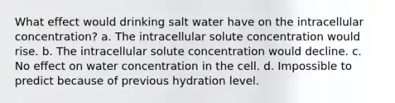 What effect would drinking salt water have on the intracellular concentration? a. The intracellular solute concentration would rise. b. The intracellular solute concentration would decline. c. No effect on water concentration in the cell. d. Impossible to predict because of previous hydration level.