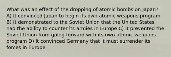 What was an effect of the dropping of atomic bombs on Japan? A) It convinced Japan to begin its own atomic weapons program B) It demonstrated to the Soviet Union that the United States had the ability to counter its armies in Europe C) It prevented the Soviet Union from going forward with its own atomic weapons program D) It convinced Germany that it must surrender its forces in Europe