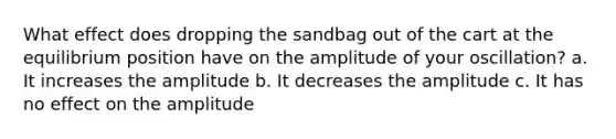 What effect does dropping the sandbag out of the cart at the equilibrium position have on the amplitude of your oscillation? a. It increases the amplitude b. It decreases the amplitude c. It has no effect on the amplitude