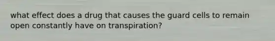 what effect does a drug that causes the guard cells to remain open constantly have on transpiration?