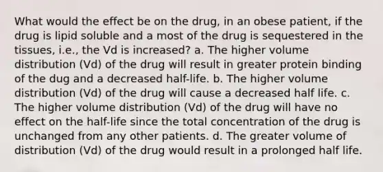 What would the effect be on the drug, in an obese patient, if the drug is lipid soluble and a most of the drug is sequestered in the tissues, i.e., the Vd is increased? a. The higher volume distribution (Vd) of the drug will result in greater protein binding of the dug and a decreased half-life. b. The higher volume distribution (Vd) of the drug will cause a decreased half life. c. The higher volume distribution (Vd) of the drug will have no effect on the half-life since the total concentration of the drug is unchanged from any other patients. d. The greater volume of distribution (Vd) of the drug would result in a prolonged half life.