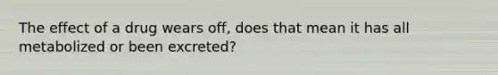 The effect of a drug wears off, does that mean it has all metabolized or been excreted?