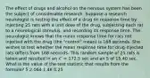 The effect of drugs and alcohol on the nervous system has been the subject of considerable research. Suppose a research neurologist is testing the effect of a drug on response time by injecting 25 rats with a unit dose of the drug, subjecting each rat to a neurological stimulus, and recording its response time. The neurologist knows that the mean response time for rats not injected with the drug (the "control" mean) is 168 seconds. She wishes to test whether the mean response time for drug-injected rats differs from 168 seconds. This random sample of 25 rats is taken and resulted in an 𝑥 ̅ = 172.5 sec and an S of 15.40 sec. What is the value of the test statistic that results from the formula? 5 2.064 1.46 0.25