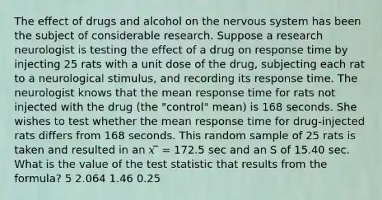 The effect of drugs and alcohol on the <a href='https://www.questionai.com/knowledge/kThdVqrsqy-nervous-system' class='anchor-knowledge'>nervous system</a> has been the subject of considerable research. Suppose a research neurologist is testing the effect of a drug on response time by injecting 25 rats with a unit dose of the drug, subjecting each rat to a neurological stimulus, and recording its response time. The neurologist knows that the mean response time for rats not injected with the drug (the "control" mean) is 168 seconds. She wishes to test whether the mean response time for drug-injected rats differs from 168 seconds. This random sample of 25 rats is taken and resulted in an 𝑥 ̅ = 172.5 sec and an S of 15.40 sec. What is the value of <a href='https://www.questionai.com/knowledge/kzeQt8hpQB-the-test-statistic' class='anchor-knowledge'>the test statistic</a> that results from the formula? 5 2.064 1.46 0.25