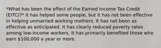 *What has been the effect of the Earned Income Tax Credit (EITC)?* It has helped some people, but it has not been effective in helping unmarried working mothers. It has not been as effective as anticipated. It has clearly reduced poverty rates among low-income workers. It has primarily benefited those who earn 100,000 a year or more.