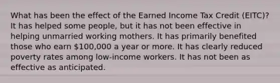 What has been the effect of the Earned Income Tax Credit (EITC)? It has helped some people, but it has not been effective in helping unmarried working mothers. It has primarily benefited those who earn 100,000 a year or more. It has clearly reduced poverty rates among low-income workers. It has not been as effective as anticipated.