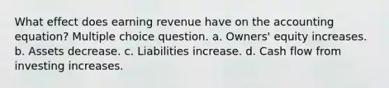 What effect does earning revenue have on the accounting equation? Multiple choice question. a. Owners' equity increases. b. Assets decrease. c. Liabilities increase. d. Cash flow from investing increases.