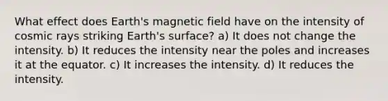 What effect does Earth's magnetic field have on the intensity of cosmic rays striking Earth's surface? a) It does not change the intensity. b) It reduces the intensity near the poles and increases it at the equator. c) It increases the intensity. d) It reduces the intensity.