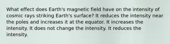 What effect does Earth's magnetic field have on the intensity of cosmic rays striking Earth's surface? It reduces the intensity near the poles and increases it at the equator. It increases the intensity. It does not change the intensity. It reduces the intensity.