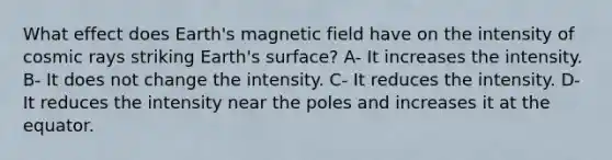 What effect does Earth's magnetic field have on the intensity of cosmic rays striking Earth's surface? A- It increases the intensity. B- It does not change the intensity. C- It reduces the intensity. D- It reduces the intensity near the poles and increases it at the equator.