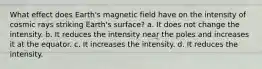 What effect does Earth's magnetic field have on the intensity of cosmic rays striking Earth's surface? a. It does not change the intensity. b. It reduces the intensity near the poles and increases it at the equator. c. It increases the intensity. d. It reduces the intensity.