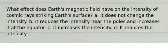 What effect does Earth's magnetic field have on the intensity of cosmic rays striking Earth's surface? a. It does not change the intensity. b. It reduces the intensity near the poles and increases it at the equator. c. It increases the intensity. d. It reduces the intensity.