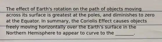 The effect of Earth's rotation on the path of objects moving across its surface is greatest at the poles, and diminishes to zero at the Equator. In summary, the Coriolis Effect causes objects freely moving horizontally over the Earth's surface in the Northern Hemisphere to appear to curve to the ________.