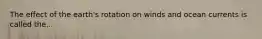 The effect of the earth's rotation on winds and ocean currents is called the...