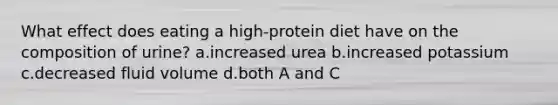 What effect does eating a high-protein diet have on the composition of urine? a.increased urea b.increased potassium c.decreased fluid volume d.both A and C