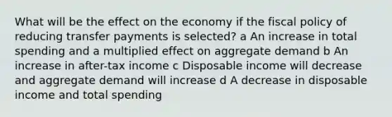 What will be the effect on the economy if the fiscal policy of reducing transfer payments is selected? a An increase in total spending and a multiplied effect on aggregate demand b An increase in after-tax income c Disposable income will decrease and aggregate demand will increase d A decrease in disposable income and total spending