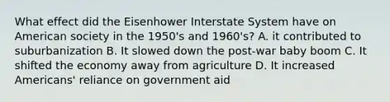 What effect did the Eisenhower Interstate System have on American society in the 1950's and 1960's? A. it contributed to suburbanization B. It slowed down the post-war baby boom C. It shifted the economy away from agriculture D. It increased Americans' reliance on government aid