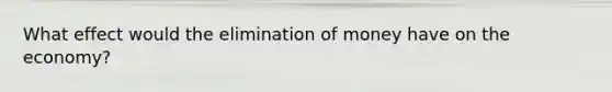 What effect would the elimination of money have on the​ economy?