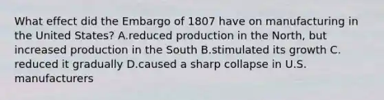 What effect did the Embargo of 1807 have on manufacturing in the United States? A.reduced production in the North, but increased production in the South B.stimulated its growth C. reduced it gradually D.caused a sharp collapse in U.S. manufacturers