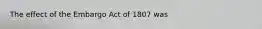 The effect of the Embargo Act of 1807 was