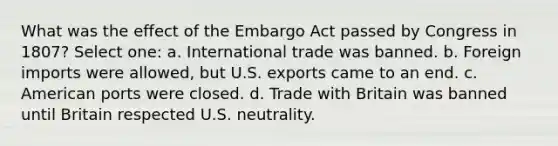 What was the effect of the Embargo Act passed by Congress in 1807? Select one: a. International trade was banned. b. Foreign imports were allowed, but U.S. exports came to an end. c. American ports were closed. d. Trade with Britain was banned until Britain respected U.S. neutrality.